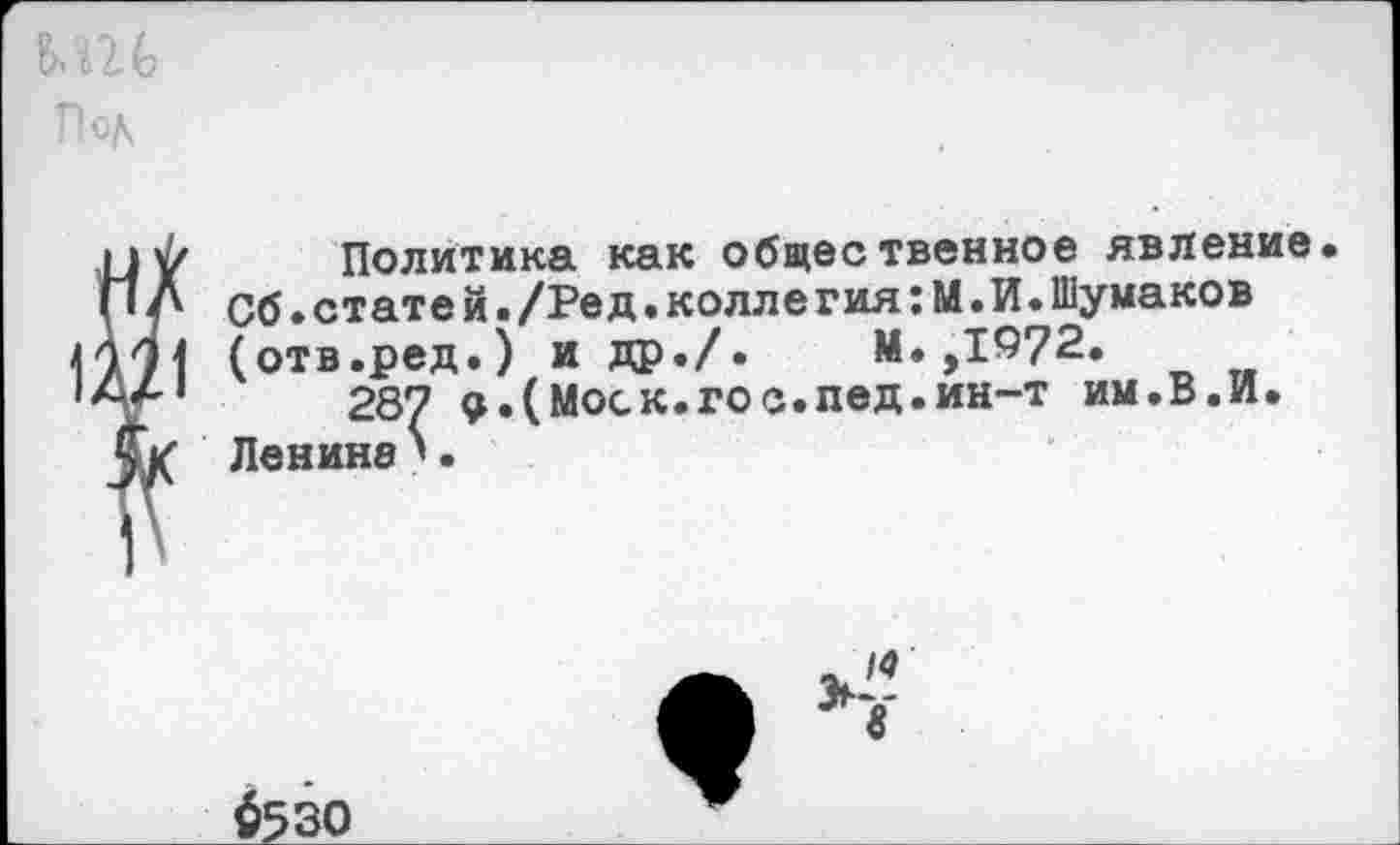 ﻿Политика как общественное явление П Л Об.стате й./Ре д.коллегия:М.И.Шумаков 971 (отв.ред.) и др./. М. ,1972.
Л/'1	287 д.(Моск.гос.пед.ин-т им.В.И.
? ■
$530